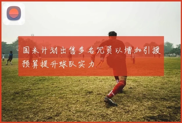 国米计划出售多名冗员以增加引援预算提升球队实力