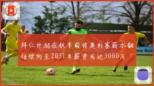 拜仁计划在秋季前将奥利塞薪水翻倍续约至2031年薪资或达3000万