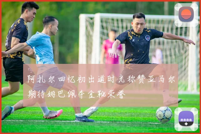 阿扎尔回忆初出道时光称赞亚马尔期待姆巴佩夺金靴荣誉