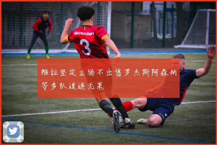 维拉坚定立场不出售罗杰斯阿森纳等多队追逐无果