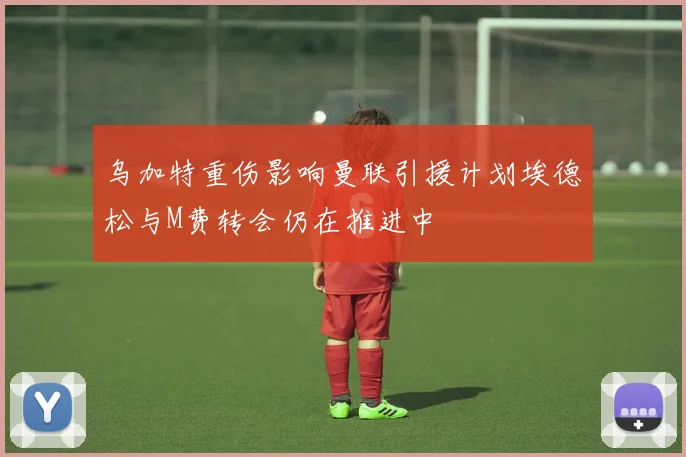 乌加特重伤影响曼联引援计划埃德松与M费转会仍在推进中