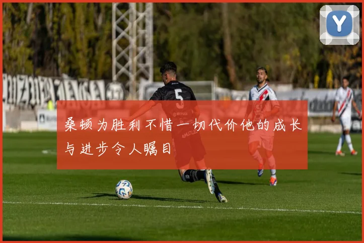 桑顿为胜利不惜一切代价他的成长与进步令人瞩目
