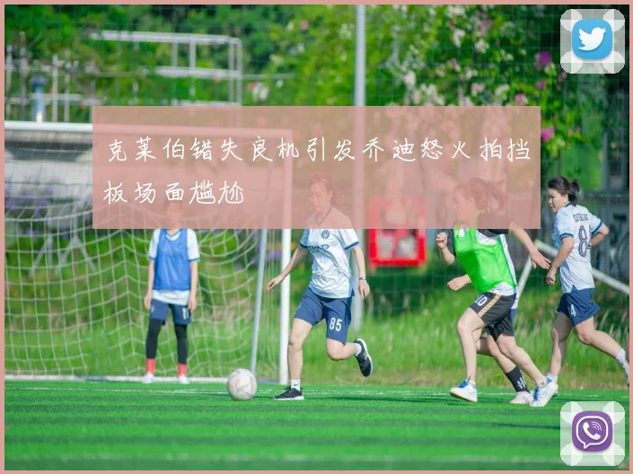 克莱伯错失良机引发乔迪怒火拍挡板场面尴尬