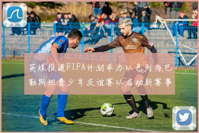 英媒报道FIFA计划举办以色列与巴勒斯坦青少年友谊赛以启动新赛事