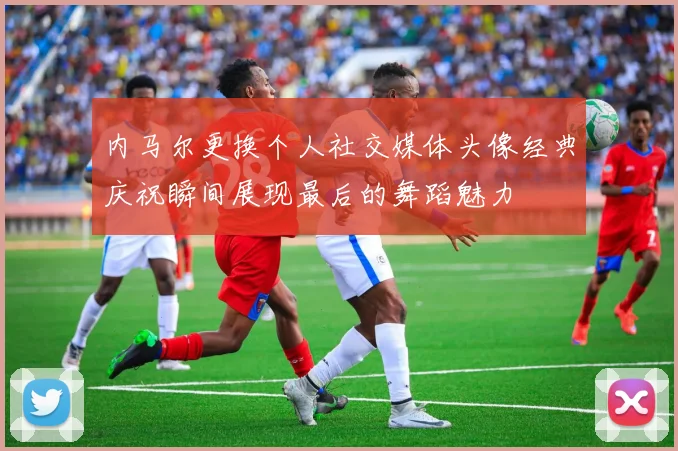 内马尔更换个人社交媒体头像经典庆祝瞬间展现最后的舞蹈魅力