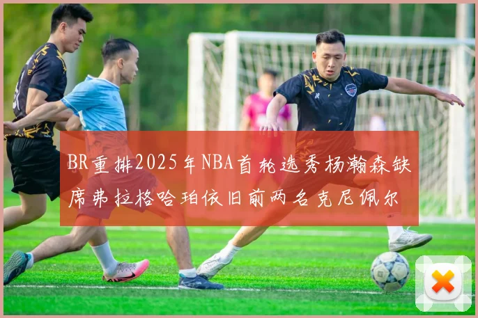 BR重排2025年NBA首轮选秀杨瀚森缺席弗拉格哈珀依旧前两名克尼佩尔锁定探花位