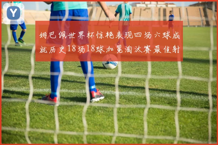 姆巴佩世界杯惊艳表现四场六球成就历史18场18球加冕淘汰赛最佳射手