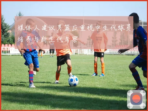 媒体人建议男篮应重视中生代球员培养与新生代考察