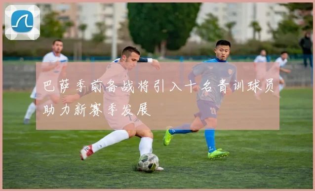 巴萨季前备战将引入十名青训球员助力新赛季发展
