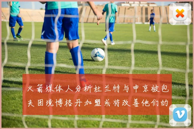火箭媒体人分析杜兰特与申京被包夹困境博格丹加盟或将改善他们的进攻空间
